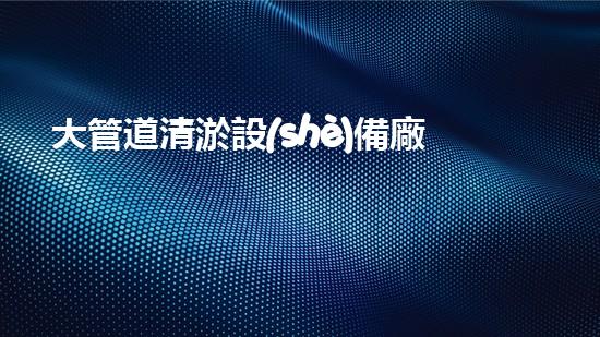 大管道清淤設(shè)備廠家：創(chuàng)新科技引領(lǐng)，暢通未來！